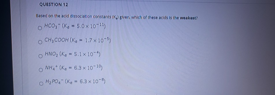 QUESTION 12 Based on the acid dissociation constants (K) given, which of these acids is the weakest? HCO3- (Ka = 5.0 x 10-11)