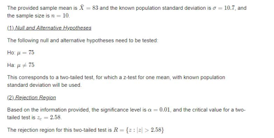 The provided sample mean is X-83 and the known population standard deviation is σ the sample size is n 10. 10.7, and The following null and alternative hypotheses need to be tested: Ho: μ 75 Haji 75 This corresponds to a two-tailed test, for which a z-test for one mean, with known population standard deviation will be used. Based on the information provided, the significance level is α-: 0.01, and the critical value for a two- tailed test is ze 2.58. The rejection region for this two-tailed test is R2.58