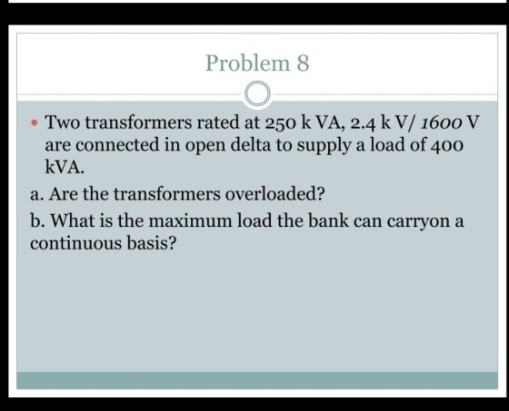 Problem 8 Two transformers rated at 250 k VA, 2.4 k V/ 1600 V are connected in open delta to supply a load of 400 kVA a. Are the transformers overloaded? b. What is the maximum load the bank can carryon a continuous basis?
