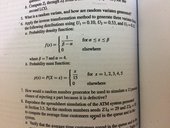 quesuon b. Compute Z through 25 lRU the second LCG. 5. Whatis arandom ariate, and how are random variates 6. Apply the random variates generated? inverse transformation method to generate three Vi = 0.10, the following distributions using a. Probability density function: ee variates 0.53, and U3-04 0.10, U, = 05 for α x β β-a 0 f(x) elsewhere where β = 7 and α = 4. b. Probability mass function: p(x) = P(X = x) =| for x=1,2, 3, 4, 5 0 7. How would a random number generator be used to simulate a elsewhere chance of rejecting a part because it is defective? in Section 3.5. Set the random numbers seeds Zlo system. 12 pecet eproduce the spreadsheet simulation of the ATM system preselola tem presented o compute the average time customers spend in the q - 29 and Z2o in the queue and in the and in the enty that the average time customers snend in the queuable