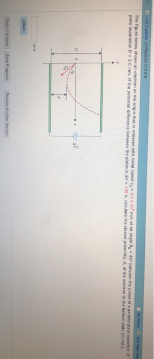 17 P The figure below shows an electron at the origin that is released with initial speed vo4 plate separation D -2.0 mm. If the potential difference plate separation D-2.0 mm. If the potential difference between the plates is aV - 125 V, calculate the closest proximity, d, of the electron to the bottom m/s at an angle 80 45 the plates of a parallel plate capacitor of