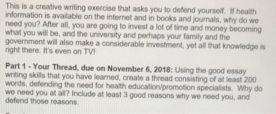 This is a creative writing exercise that asks you to defend yourself. If health information is available on the internet and in books and journals, why do we eed you? After all, you are going to invest a lot of time and money becoming what you will be, and the university and perhaps your family and the government will also make a considerable investment, yet all that knowledge is right there. Its even on TV! Part 1 - Your Thread, due on November 6, 2018: Using the good essay writing skills that you have learned, create a thread consisting of at least 200 ords, defending the need for health education/promotion specialists. Why do we need you at all? Include at least 3 good reasons why we need you, a defend those reasons.
