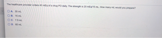 The healthcare provider orders 40 mEq of a drug PO daily. The strength is 20 mEq/15 ml. How many mL would you prepare? O A. 3