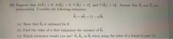 (3) Suppose that E (0,) θ, Ε(92) θ,V(91) of, and V(02) σ . Assume that 0, and θ2 are independent. Consider the following estimator: 6, - a+(1 -@ (a) Show that @g is unbiased for θ (b) Find the value of a that minimizes the variance of 03 (c) Which estimator would you use? θί,02, or th when using the value of a found in part (b)