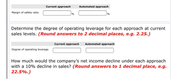 Current approach Automated approach Margin of safety ratio Determine the degree of operating leverage for each approach at current sales levels. (Round answers to 2 decimal places, e.g. 2.25.) Current approach Automated approach Degree of operating leverage How much would the companys net income decline under each approach with a 10% decline in sales? (Round answers to 1 decimal place, eg. 22.5%.)