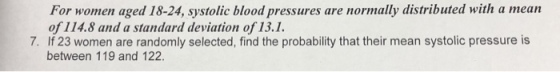 For women aged 18-24, systolic blood pressures are normally distributed with a mean of 114.8 and a standard deviation of 13.1. 7. If 23 women are randomly selected, find the probability that their mean systolic pressure is between 119 and 122