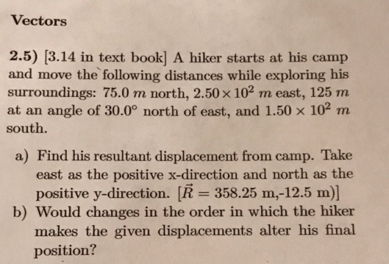 Vectors 2.5) [3.14 in text book] A hiker starts at his camp and move the following distances while exploring his surroundings: 75.0 m north, 2.50 x 102 m east, 125 m at an angle of 30.0° north of east, and 1.50 x 102 m south. a) Find his resultant displacement from camp. Take east as the positive x-direction and north as the positive y-direction. [R 358.25 m,-12.5 m)] b) Would changes in the order in which the hiker makes the given displacements alter his final position?