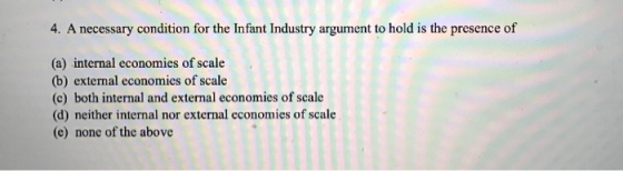 4. A necessary condition for the Infant Industry argument to hold is the presence of (a) internal economies of scale (b) exte