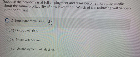 Suppose the economy is at full employment and firms become more pessimistic about the future profitability of new investment.