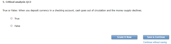 5. Critical analysis Q13 True or False: When you deposit currency in a checking account, cash goes out of circulation and the money supply declines. O True False Grade It Now Save & Continue Continue without saving