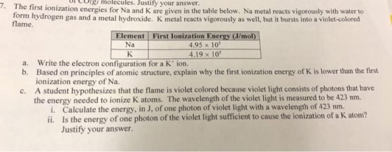 1 CO& molecules. Justify your answer. rst ionization energies for Na and K are given in the table below. Na metal reacts vigorously with water to form hydrogen gas and a metal hydroxide. K metal reacts vigorously as well, but it bursts into a violet-colored flame Element First Ionization Energy (J/mol) Na 4.95 x 105 4.19 x 10s Based on principles of atomic structure, explain why the first ionization energy of K is lower than the first A student hypothesizes that the flame is violet colored because violet light consists of photons that have Calculate the energy, in J, of one photon of violet light with a wavelength of 423 nm. a. Write the electron configuration for a K ion. b. ionization energy of Na. c. the energy needed to ionize K atoms. The wavelength of the violet light is measured to be 423 nm. i. ii. Is the energy of one photon of the violet light sufficient to cause the ionization of a K atom? Justify your answer.