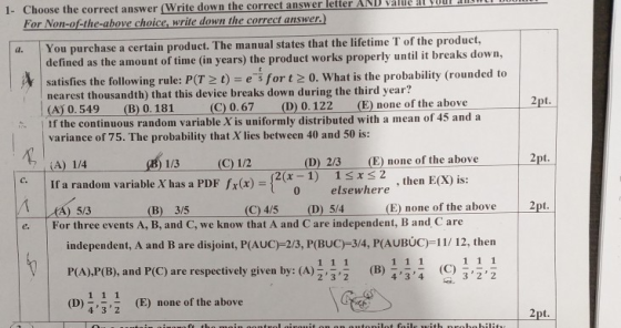 answer letter AND alde at Qoul 1- Choose the correct answer (Write down the correct For Non-of-the-above choice, write down the correct answer.) You purchase a certain product. The manual states that the lifetime T of the product, efined as the amount of time (in years) the product works properly until it breaks down, satisfies the following rule: P(T t) e for t2 0. What is the probability (rounded to nearest thousandth) that this device breaks down during the third year? (A 0.549 (B) 0.181 1 If the continuous random va variance of 75. The probability that X lies between 40 and 50 is: (C) 0.67 (D)0.122(E none of the above riable X is uniformly distributed with a mean of 45 and a - (E) none of the above 2pt. 1/3(C) 1/2 If a random variable X has a PDF fx(x) (D) 2/3 A) 1/4 lara ndom variable X has a PDF fx(x) ={2(x-1) 2 x elsewhere 1 ,then ECX) is: 0 pt. (B) 3/5 e. For three events A, B, and C, we know that A and C are independent, B and C are independent, A and B are disjoint, P(AUC)-2/3, P(BUC)-3/4, P(AUBÚC)-11/ 12, then P(A),P(B), and P(C) are respectively given by: (A)(B) (C2 (D) ,t, (E) none of the above 232 434 322 32(E) none of the above