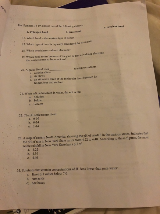 For Numbers 16-19, choose one of the following choices e. covalent bond a. hydrogen bond 16. Which bond is the weakest type of bondi 17. Which type of bond is typically considered the strongest 18. Which bond shares valence electrons? 19. Which bond forms because of the gain or loss of valenc b, ionic bond e electrons that causes atoms to become ions? 20. A gecko lizard uses to stick to surfaces a a sticky slime b. its claws an attractive force at the molecular level between its fingers/toes and surface c. 21. When salt is dissolved in water, the salt is the: a. Solution b. Solute c. Solvent 22. The pH scale ranges from: a. 0-10 b. 0-14 c 1-14 23. A map of eastern North America, showing the pH of rainfall in the various states, indicates that the pH of rain in New York State varies from 4.22 to 4.40. According to these figures, the most acidic rainfall in New York State has a pH of a. 4.22 b. 4.30 c. 4.40 24. Solutions that contain concentrations of H ions lower than pure water a. b. c; Have pH values below 7.0 Are acids Are bases