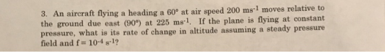 An aircraft flying a heading a 60° at air speed 200 ms-1 moves relative to the ground due east (909) at 225 ms-1, If the plane is flying at constant pressure, what is its rate of change in altitude assuming a steady pressure field and f 104 81? 3.
