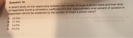 Question 18 A recent study on the relationship between the number of corgis a person owns and their level of happiness found a correlation coefficient of 0.626. Approximately what percent of variation in happiness cannot be explained by the number of corgis a person o wns? 60.8% 37.4%. 14.0%. 39.2% A B. C. D.