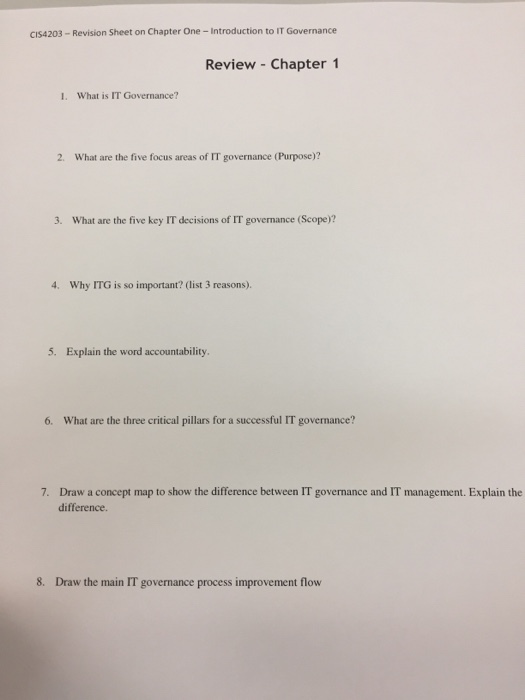 cls4203 Revision Sheet on Chapter One Introduction to IT Governance Review Chapter 1 1. What is IT Governance? 2. What are the five focus areas of IT governance (Purpose)? 3. What are the five key IT decisions of IT governance (Scope)? 4, Why ITG is so important? (list 3 reasons. 5. Explain the word accountability. 6. What are the three critical pillars for a successful IT governance? 7. Draw a concept map to show the difference between IT govemance and IT management. Explain the difference. 8. Draw the main IT governance process improvement flow