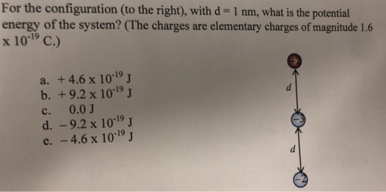 For the configuration (to the right), with d 1 nm, what is the potential energy of the system? (The charges are elementary charges of magnitude 1.6 x 1019 C.) a. +4.6 x 10-19 J b. +9.2 x 1019 J c. 0.0 d.-9.2 x 1019 J e. -4.6 x 10-19 J