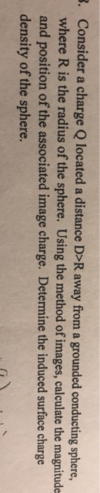 Consider a charge Q located a distance D>R away from a grounded conducting sphere, where R is the radius of the sphere. Using the method of images, calculate the magnitude and position of the associated image charge. Determine the induced surface charge density of the sphere. .
