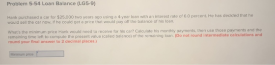 Problem 5-54 Loan Balance (LG5-9) Hank purchased a car for $25,000 two years ago using a 4-year loan with an interest rate of