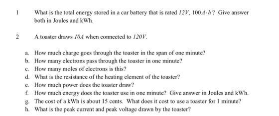 1 What is the total energy stored in a car battery that is rated 12V, 100A.h? Give answer both in Joules and kWh. 2 A toaster draws 10A when connected to 120V. a. How much charge goes through the toaster in the span of one minute? b. How many electrons pass through the toaster in one minute? c. How many moles of electrons is this? d. What is the resistance of the heating element of the toaster? e. How much power does the toaster draw? f. How much energy does the toaster use in one minute? Give answer in Joules and kWh. g. The cost of a kWh is about 15 cents. What does it cost to use a toaster for 1 minute? h. What is the peak current and peak voltage drawn by the toaster?