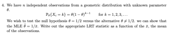 4. We have n independent observations from a geometric distribution with unknown parameter Pe(X = k} = θ(1-0)k-1 for k = 1.2.3. We wish to test the null hypothesis θ-1/2 versus the alternative θ 1/2, we can show that the MLE θ = 1/z. write out the appropriate LRT, statistic as a function of the z, the mean of the observations.