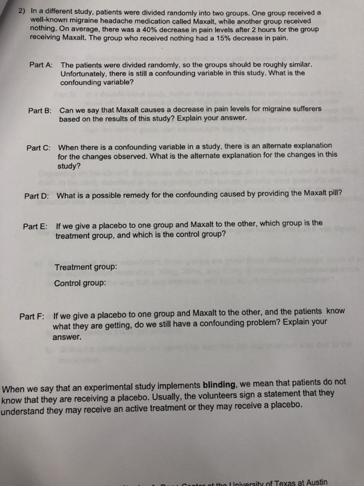 2) In a different study, patients were divided randomly into two groups. One group received a well-known migraine headache medication called Maxalt, while another group received nothing. On average, there was a 40% decrease in pain levels after 2 hours for the group receiving Maxalt. The group who received nothing had a 15% decrease in pain. Part A: The patients were divided randomly, so the groups should be roughly similar. Unfortunately, there is still a confounding variable in this study. confounding variable? What is the Can we say that Maxalt causes a decrease in pain levels for migraine sufferers based on the results of this study? Explain your answer. Part B: When there is a confounding variable in a study, there is an alternate explanation for the changes observed. What is the alternate explanation for the changes in this study? Part C: Part D: What is a possible remedy for the confounding caused by providing the Maxalt pill? If we give a placebo to one group and Maxalt to the other, which group is the treatment group, and which is the control group? Part E: Treatment group: Control group: If we give a placebo to one group and Maxalt to the other, and the patients know what they are getting, do we still have a confounding problem? Explain your answer Part F: When we say that an experimental study implements blinding, we mean that patients do not know that they are receiving a placebo. Usually, the volunteers sign a statement that they understand they may receive an active treatment or they may receive a placebo. t tho Iniversity of Texas at Austin
