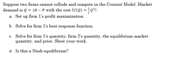 Suppose two firms cannot collude and compete in the Cournot Model. Market demand is Q = 18 – P with the cost (c(Q) =*Q). a. S
