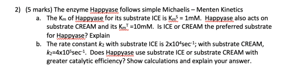 2) (5 marks) The enzyme Happyase follows simple Michaelis – Menten Kinetics a. The Km of Happyase for its substrate ICE is Km