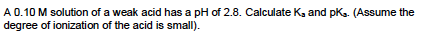 A 0.10 M solution of a weak acid has a pH of 2.8. Calculate Ks and pk. (Assume the degree of ionization of the acid is small)