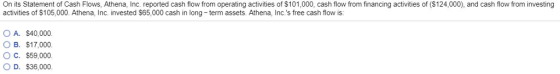 On its Statement of Cash Flows, Athena, Inc. reported cash flow from operating activities of $101,000, cash flow from financing activities of ($124,000), and cash flow from investing activities of S105,000. Athena, Inc. invested S65,000 cash in long term assets. Athena, Inc.s free cash flow is: O A. $40,000 OB. $17,000 OC. $59,000. OD. $36,000.