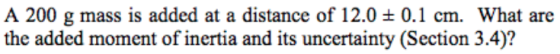 A 200 g mass is added at a distance of 12.0 ± 0.1 cm. What are the added moment of inertia and its uncertainty (Section 3.4)?