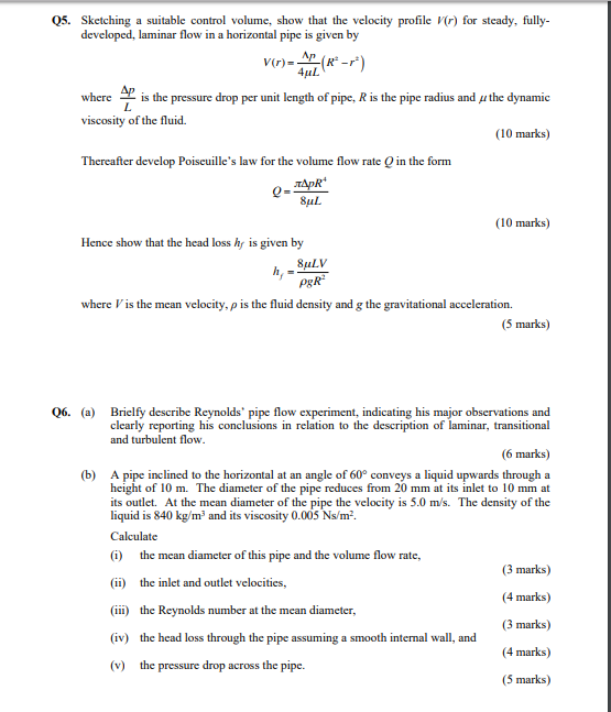 Q5. Sketching a suitable control volume, show that the velocity profile V(r) for steady, fully laminar flow in a horizontal pipe is given by V(r)- whereis is the pressure drop per unit length of pipe, R is the pipe radius and u the dynamic viscosity of the fluid. (10 marks) Thereafter develop Poiseuilles law for the volume flow rate O in the form SuL (10 marks) Hence show that the head loss h is given by where Vis the mean velocity, ρ is the fluid density and g the gravitational acceleration. (5 marks) 06. (a) Brielfy describe Reynolds pipe flow experiment, indicating his major observations and clearly reporting his conclusions in relation to the description of laminar, transitional and turbulent flow (6 marks) (b) A pipe inclined to the horizontal at an angle of 60° conveys a liquid upwards through a height of 10 m. The diameter of the pipe reduces from 20 mm at its inlet to 10 mm at its outlet. At the mean diameter of the pipe the velocity is 5.0 m/s. The density of the liquid is 840 kg/m3 and its viscosity 0.005 Ns/m2 Calculate (i) (ii) (iii) (iv) (v) the mean diameter of this pipe and the volume flow rate, the inlet and outlet velocities, the Reynolds number at the mean diameter, the head loss through the pipe assuming a the pressure drop across the pipe. (3 marks) (4 marks) (3 marks) (4 marks) (5 marks) smooth internal wall, and