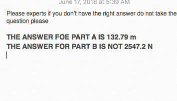 June 17, 2018 at 5:39 AM Please experts if you dont have the right answer do not take the question please THE ANSWER FOE PART A IS 132.79 m THE ANSWER FOR PART B IS NOT 2547.2 N