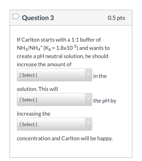 Question 3 0.5 pts If Carlton starts with a 1:1 buffer of NH3/NH4+ (Kb = 1.8x10-5) and wants to create a pH neutral solution,