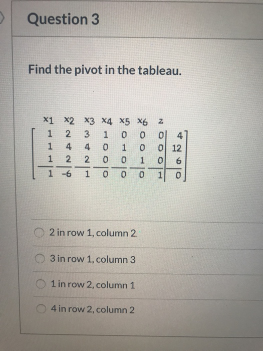 Question 3 Find the pivot in the tableau. 2 1 X1 X2 X3 X4 X5 X6 2 3 1 0 1 4 4 0 1 1 2 2 0 1 -6 1 0 0 ol4 ol 12 ooo olhoo OO D
