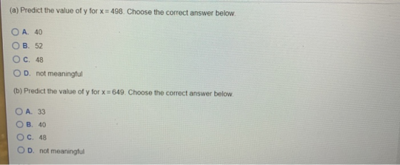 (a) Predict the value of y for x = 498. Choose the correct answer below. O A. 40 OB. 52 C. 48 D. not meaningful (b) Predict t