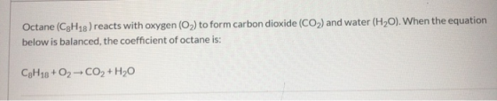 Octane (C3H18) reacts with oxygen (O2) to form carbon dioxide (CO2) and water (H2O). When the equation below is balanced, the