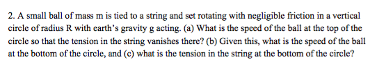 2. A small ball of mass m is tied to a string and set rotating with negligible friction in a vertical circle of radius R with earths gravity g acting. (a) What is the speed of the ball at the top of the circle so that the tension in the string vanishes there? (b) Given this, what is the speed of the ball at the bottom of the circle, and (c) what is the tension in the string at the bottom of the circle?