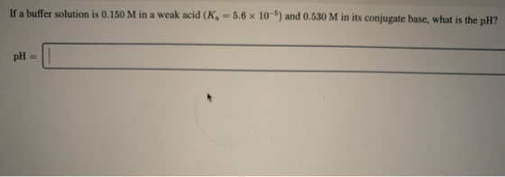 If a buffer solution is 0.150 M in a weak acid (K, = 5.6 x 10-) and 0.530 M in its conjugate base, what is the pH?