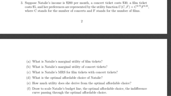 3. Suppose Natalies income is $200 per month, a concert ticket costs $30, a film ticket costs $5, and her preferences are represented by the utility function U(C, F) where C stands for the number of concerts and F stands for the number of films. (a) What is Natalies marginal utility of film tickets? (b) What is Natalies marginal utility of concert tickets? (c) What is Natalies MRS for film tickets with concert tickets? (d) What is the optimal affordable choice of Natalie? e) How much utility does she derive from the optimal affordable choice? (f) Draw to scale Natalies budget line, the optimal affordable choice, the indifference curve passing through the optimal affordable choice