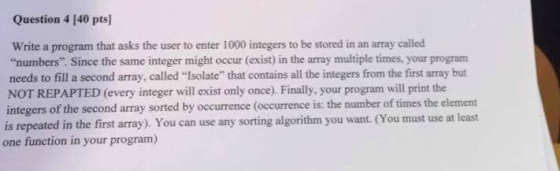 Question 4 I40 ptsl Write a program that asks the user to enter 1000 integers to be stored in an array called numbers. Since the same integer might occur (exist in the array multiple times, your program needs to fill a second array, called Isolate that contains all the integers from the first array but NOT REPAPTED (every integer will exist only once). Finally, your program will print the integers of the second array sorted by occurrence (occurrence is: the number of times the element is in the first array). You can use any sorting algorithm you want (You must use at least repeated one function in your program)