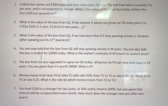 1. A black box spews out $100 today and then every year, forever. The risk-free rate is currently 7% per year, and is not exp
