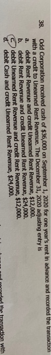 38. Odd Corporation received cash of $36,000 on September 1, 2020 for one years rent in advance and recorded the transaction
