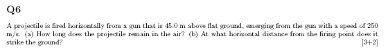 Q6 A projectile is fired horizontally from a gun that is 45.0 m above flat ground, emerging from the gun with a speed of 250
