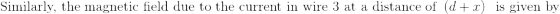 \textrm{Similarly, the magnetic field due to the current in wire 3 at a distance of }\left (d+x \right ) \ \textrm{ is given by}