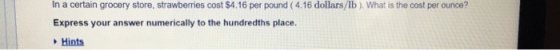 In a certain grocery store, strawberries cost $4.16 per pound (4.16 dollars/lb ). What is the cost per ounce? Express your answer numerically to the hundredths place Hints