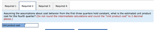 Required 1 Required 2 Required 3 Required 4 Assuming the assumptions about cost behavior from the first three quarters hold constant, what is the estimated unit product cost for the fourth quarter? (Do not round the intermediate calculations and round the Unit product cost to 2 decimal places.) Unit product cost