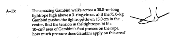 The amazing Gambini walks across a 30.0-m-long tightrope high above a 3-ring circus. a) If the 75.0-kg Gambini pushes the tightrope down 15.0 cm in the center, find the tension in the tightrope. b) Ifa 10-cm2 area of Gambinis foot presses on the rope, how much pressure does Gambini apply on this area? A-13: