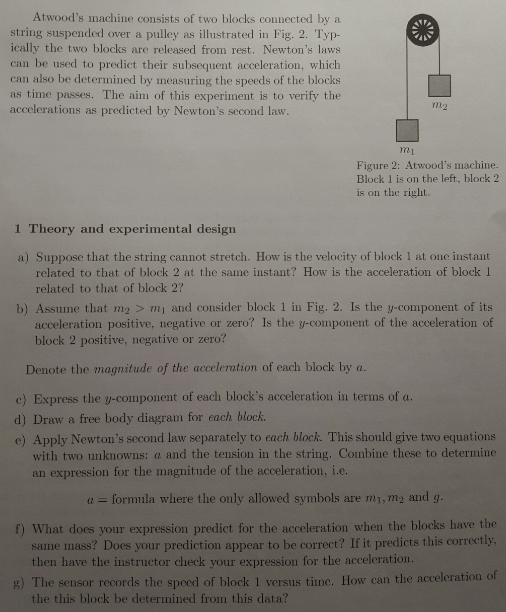 Atwoods machine consists of two blocks connected by a string suspended over a pulley as illustrated in Fig. 2. Typ ically the two blocks are released from rest. Newtons laws can be used to predict their subsequent acceleration, which can also be determined by measuring the speeds of the blocks as time passes. The aim of this experiment is to verify the accelerations as predicted by Newtons second law R1 Figure 2: Atwoods machine. Block 1 is on the left, block 2 is on the right 1 T heory and experimental design a) Suppose that the string cannot stretch. How is the velocity of block 1 at one instant related to that of block 2 at the same instant? How is the acceleration of block 1 related to that of block 2? b) Assume that m2 > mi and consider block 1 in Fig. 2. Is the y-component of its acceleration positive, negative or zero? Is the y-component of the acceleration of block 2 positive, negative or zero? Denote the magnitude of the acceleration of each block by a c) Express the y-component of each blocks acceleration in terms of a d) Draw a free body diagram for each block e) Apply Newtons second law separately to each block. This should give two equations with two unknowns: a and the tension in the string. Combine these to determine an expression for the magnitude of the acceleration, i.e α = formila where the only allowed symbols are m1, m2 and g f) What does your expression predict for the acceleration when the blocks have the same mass? Does your prediction appear to be correct? If it predicts this correctly then have the instructor check your expression for the acceleration The sensor records the spood of block 1 versus tine. How can the acceleration the this block be determined from this data?