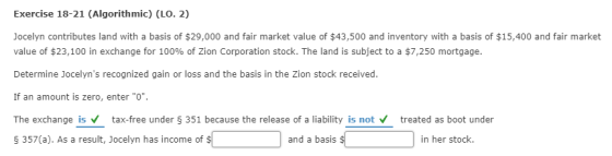 Exercise 18-21 (Algorithmic) (LO. 2) Jocelyn contributes land with a basis of $29,000 and fair market value of $43,500 and inventory with a basis of $15,400 and fair market value of $23,100 in exchange for 100% of Zion Corporation stock. The land is subject to a $7,250 mortgage Determine Jocelyns recognized gain or loss and the basis in the Zion stock received If an amount is zero, enter O. The exchange istax-free under $ 351 because the release of a liability is nottreated as boot under As a result, Jocelyn has income of s and a basis in her stock.